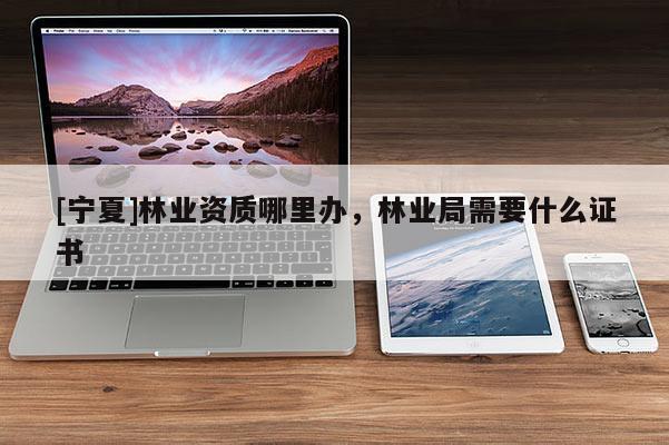 [寧夏]林業資質哪里辦，林業局需要什么證書