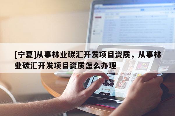 [寧夏]從事林業(yè)碳匯開(kāi)發(fā)項(xiàng)目資質(zhì)，從事林業(yè)碳匯開(kāi)發(fā)項(xiàng)目資質(zhì)怎么辦理