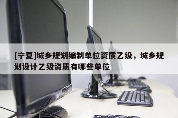 [寧夏]城鄉規劃編制單位資質乙級，城鄉規劃設計乙級資質有哪些單位