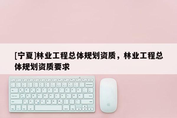 [寧夏]林業工程總體規劃資質，林業工程總體規劃資質要求