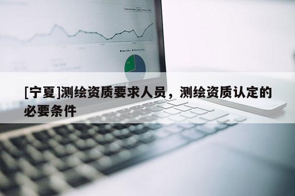 [寧夏]測繪資質(zhì)要求人員，測繪資質(zhì)認定的必要條件