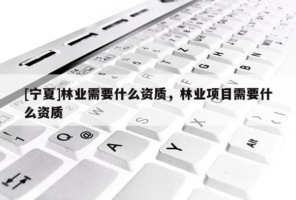 [寧夏]林業需要什么資質，林業項目需要什么資質