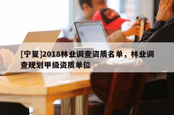 [寧夏]2018林業調查資質名單，林業調查規劃甲級資質單位