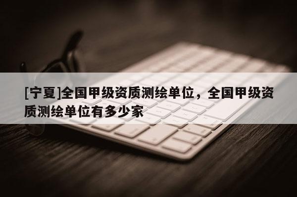 [寧夏]全國甲級資質測繪單位，全國甲級資質測繪單位有多少家