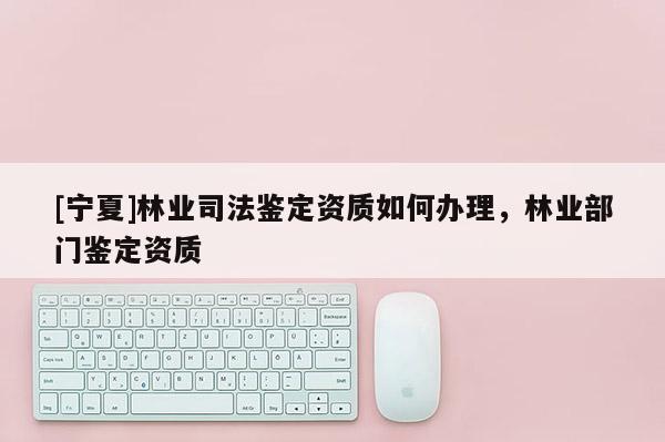 [寧夏]林業司法鑒定資質如何辦理，林業部門鑒定資質