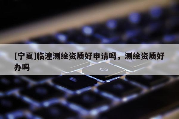 [寧夏]臨潼測繪資質好申請嗎，測繪資質好辦嗎