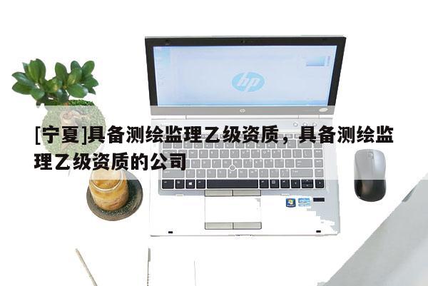 [寧夏]具備測繪監(jiān)理乙級資質(zhì)，具備測繪監(jiān)理乙級資質(zhì)的公司