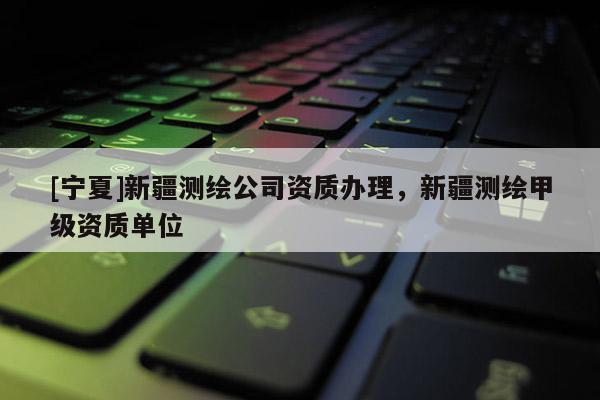 [寧夏]新疆測繪公司資質辦理，新疆測繪甲級資質單位