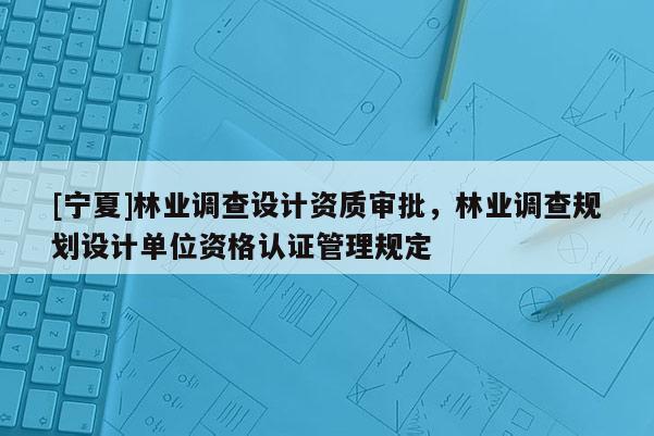 [寧夏]林業調查設計資質審批，林業調查規劃設計單位資格認證管理規定
