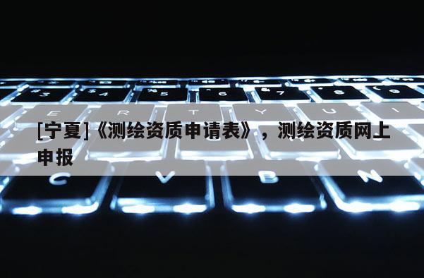 [寧夏]《測(cè)繪資質(zhì)申請(qǐng)表》，測(cè)繪資質(zhì)網(wǎng)上申報(bào)