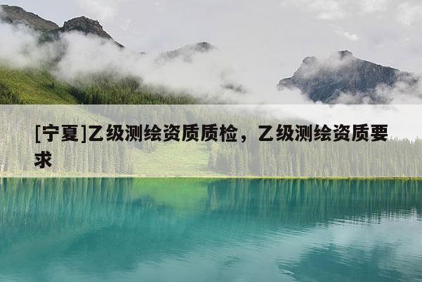 [寧夏]乙級測繪資質(zhì)質(zhì)檢，乙級測繪資質(zhì)要求