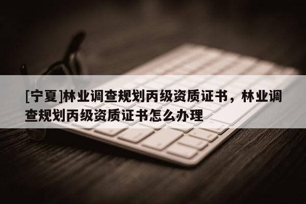 [寧夏]林業調查規劃丙級資質證書，林業調查規劃丙級資質證書怎么辦理