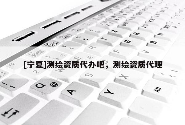 [寧夏]測繪資質代辦吧，測繪資質代理