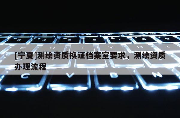 [寧夏]測(cè)繪資質(zhì)換證檔案室要求，測(cè)繪資質(zhì)辦理流程