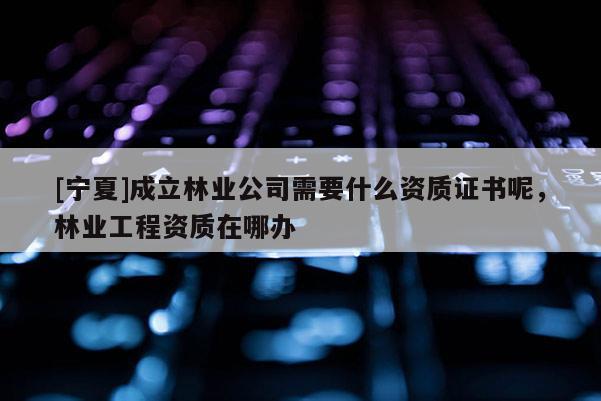 [寧夏]成立林業公司需要什么資質證書呢，林業工程資質在哪辦