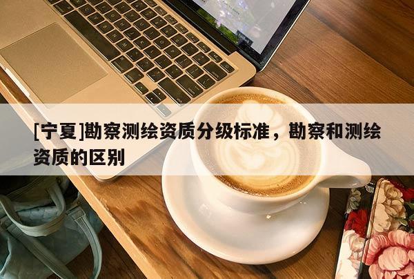 [寧夏]勘察測繪資質分級標準，勘察和測繪資質的區別