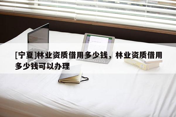 [寧夏]林業資質借用多少錢，林業資質借用多少錢可以辦理