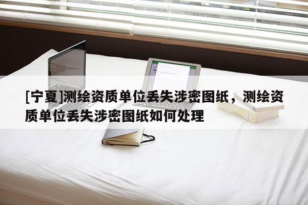 [寧夏]測繪資質單位丟失涉密圖紙，測繪資質單位丟失涉密圖紙如何處理