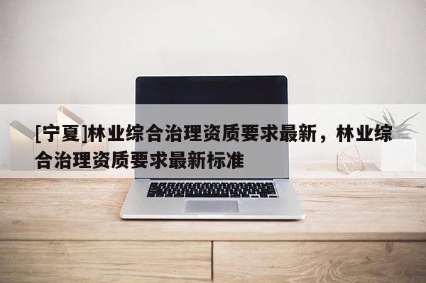 [寧夏]林業綜合治理資質要求最新，林業綜合治理資質要求最新標準