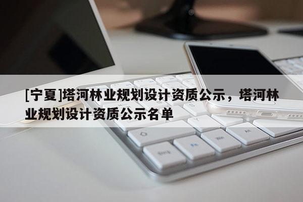 [寧夏]塔河林業規劃設計資質公示，塔河林業規劃設計資質公示名單