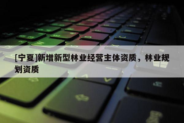 [寧夏]新增新型林業(yè)經(jīng)營主體資質(zhì)，林業(yè)規(guī)劃資質(zhì)