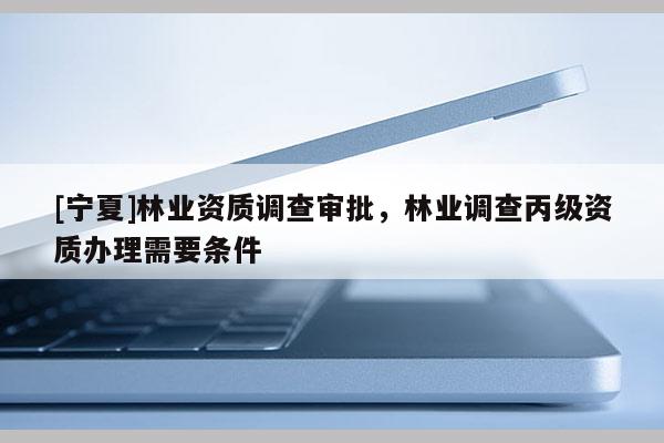 [寧夏]林業資質調查審批，林業調查丙級資質辦理需要條件