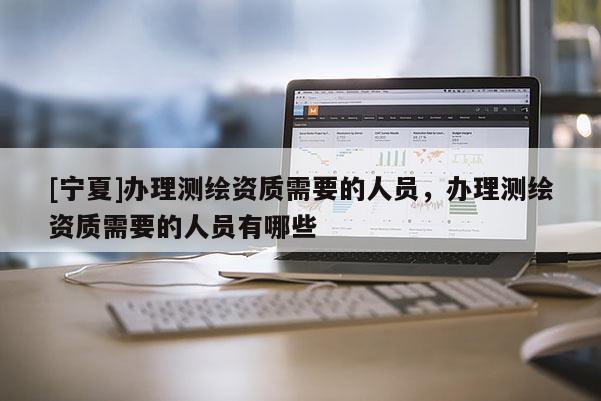 [寧夏]辦理測繪資質需要的人員，辦理測繪資質需要的人員有哪些