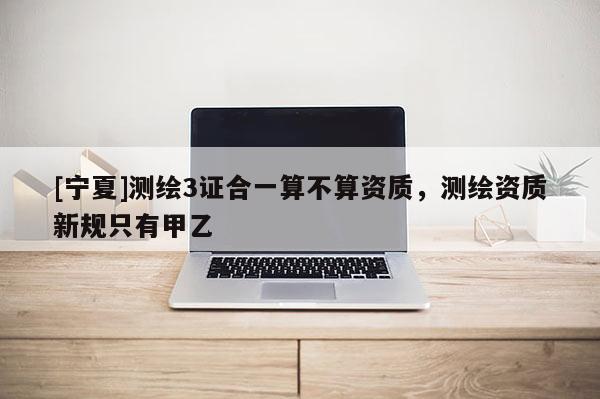 [寧夏]測繪3證合一算不算資質，測繪資質新規只有甲乙