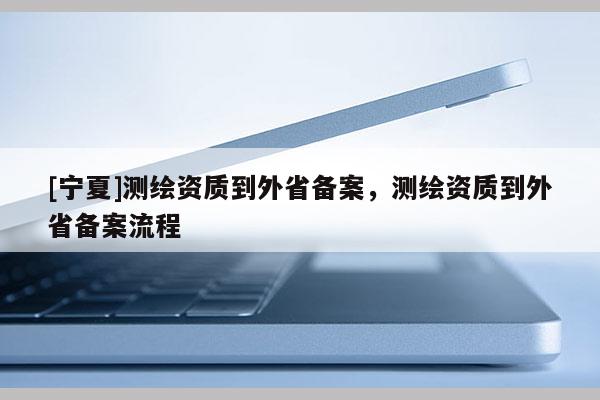 [寧夏]測繪資質(zhì)到外省備案，測繪資質(zhì)到外省備案流程