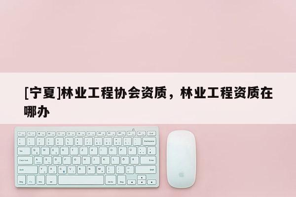 [寧夏]林業(yè)工程協(xié)會資質(zhì)，林業(yè)工程資質(zhì)在哪辦