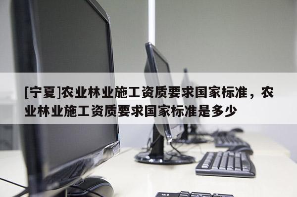 [寧夏]農業林業施工資質要求國家標準，農業林業施工資質要求國家標準是多少