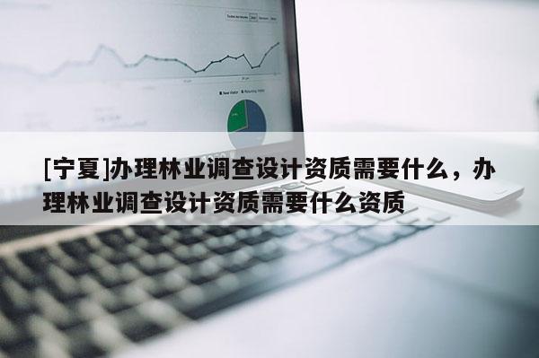 [寧夏]辦理林業調查設計資質需要什么，辦理林業調查設計資質需要什么資質