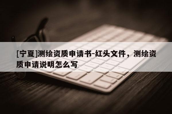 [寧夏]測繪資質申請書-紅頭文件，測繪資質申請說明怎么寫