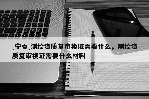 [寧夏]測繪資質(zhì)復(fù)審換證需要什么，測繪資質(zhì)復(fù)審換證需要什么材料