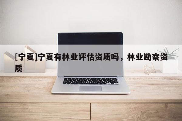 [寧夏]寧夏有林業(yè)評估資質(zhì)嗎，林業(yè)勘察資質(zhì)