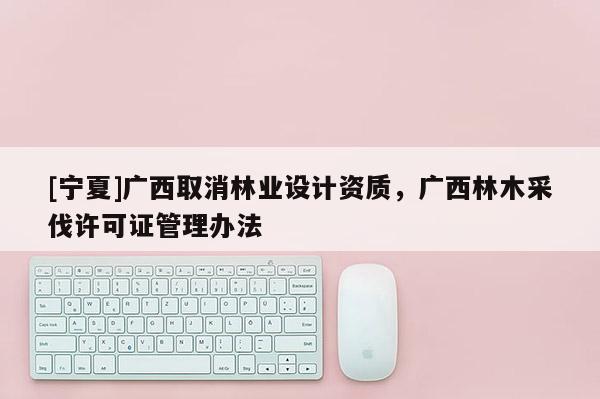 [寧夏]廣西取消林業設計資質，廣西林木采伐許可證管理辦法