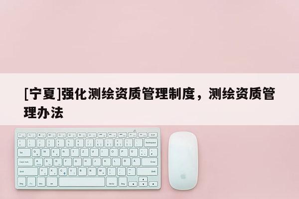 [寧夏]強化測繪資質(zhì)管理制度，測繪資質(zhì)管理辦法