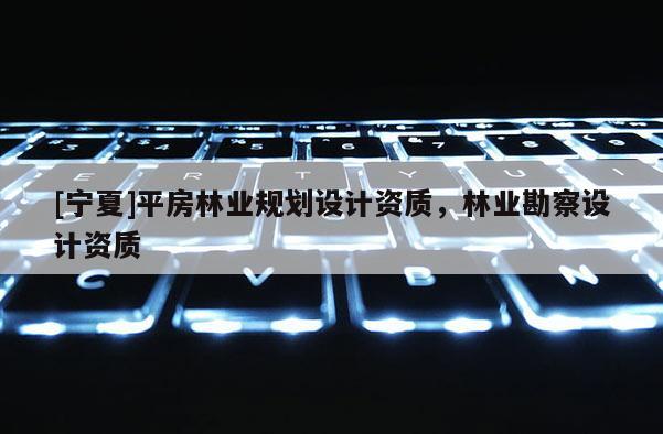 [寧夏]平房林業(yè)規(guī)劃設(shè)計資質(zhì)，林業(yè)勘察設(shè)計資質(zhì)