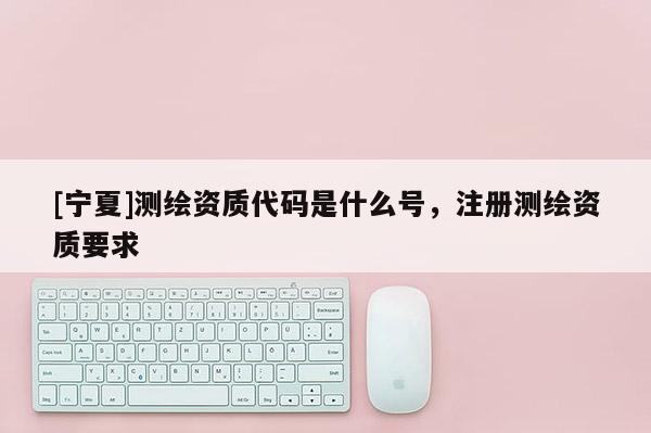 [寧夏]測繪資質代碼是什么號，注冊測繪資質要求