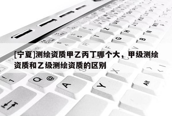 [寧夏]測繪資質甲乙丙丁哪個大，甲級測繪資質和乙級測繪資質的區別