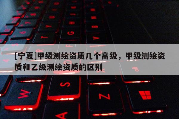 [寧夏]甲級(jí)測(cè)繪資質(zhì)幾個(gè)高級(jí)，甲級(jí)測(cè)繪資質(zhì)和乙級(jí)測(cè)繪資質(zhì)的區(qū)別