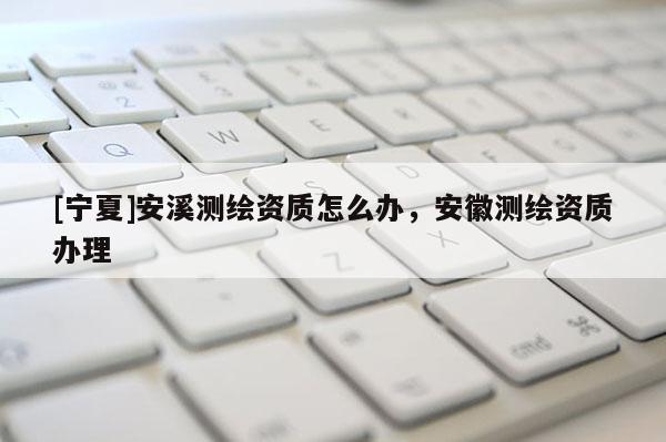 [寧夏]安溪測繪資質怎么辦，安徽測繪資質辦理