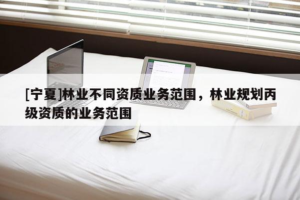 [寧夏]林業(yè)不同資質(zhì)業(yè)務(wù)范圍，林業(yè)規(guī)劃丙級(jí)資質(zhì)的業(yè)務(wù)范圍