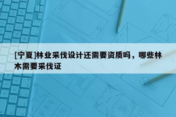 [寧夏]林業采伐設計還需要資質嗎，哪些林木需要采伐證