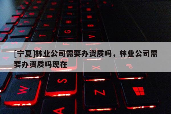 [寧夏]林業公司需要辦資質嗎，林業公司需要辦資質嗎現在