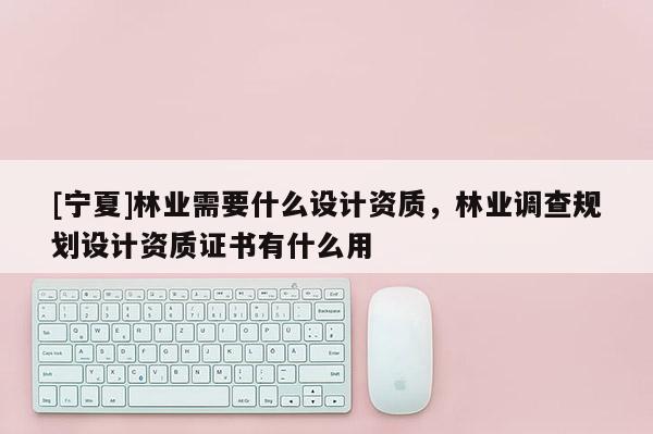 [寧夏]林業需要什么設計資質，林業調查規劃設計資質證書有什么用