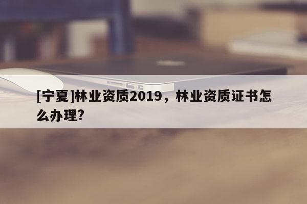 [寧夏]林業資質2019，林業資質證書怎么辦理?