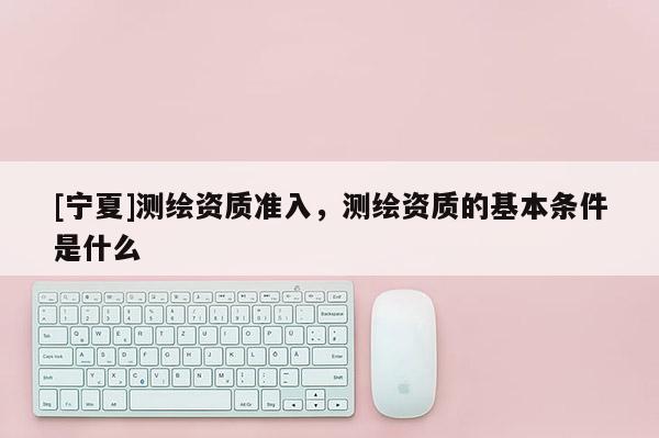 [寧夏]測(cè)繪資質(zhì)準(zhǔn)入，測(cè)繪資質(zhì)的基本條件是什么