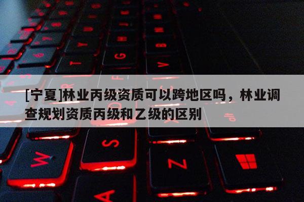 [寧夏]林業丙級資質可以跨地區嗎，林業調查規劃資質丙級和乙級的區別