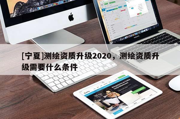 [寧夏]測繪資質升級2020，測繪資質升級需要什么條件